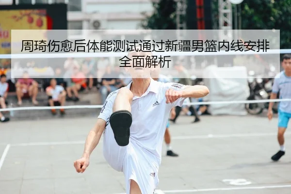 周琦伤愈后体能测试通过新疆男篮内线安排全面解析