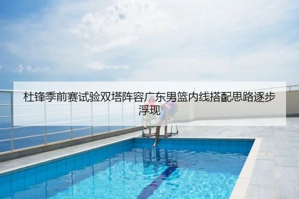杜锋季前赛试验双塔阵容广东男篮内线搭配思路逐步浮现