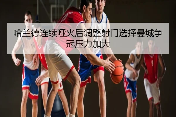 哈兰德连续哑火后调整射门选择曼城争冠压力加大