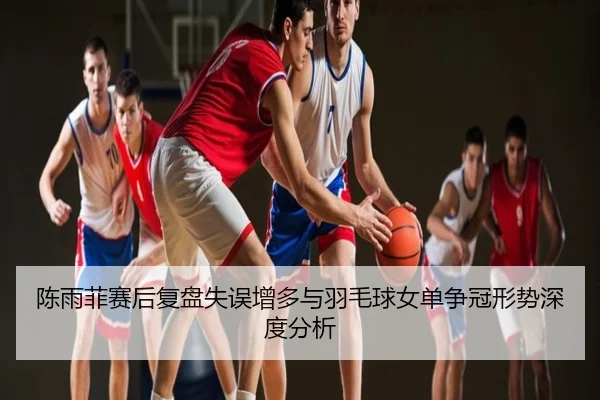 陈雨菲赛后复盘失误增多与羽毛球女单争冠形势深度分析