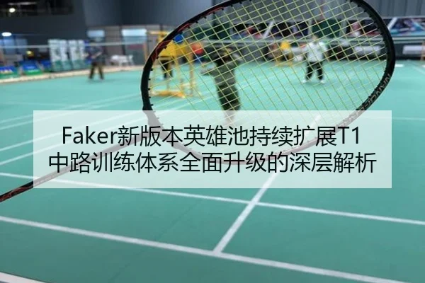 Faker新版本英雄池持续扩展T1中路训练体系全面升级的深层解析